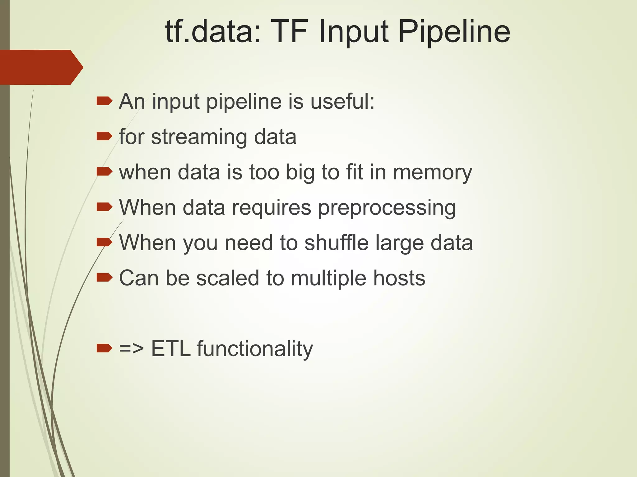 tf.data: TF Input Pipeline
 An input pipeline is useful:
 for streaming data
 when data is too big to fit in memory
 When data requires preprocessing
 When you need to shuffle large data
 Can be scaled to multiple hosts
 => ETL functionality
 