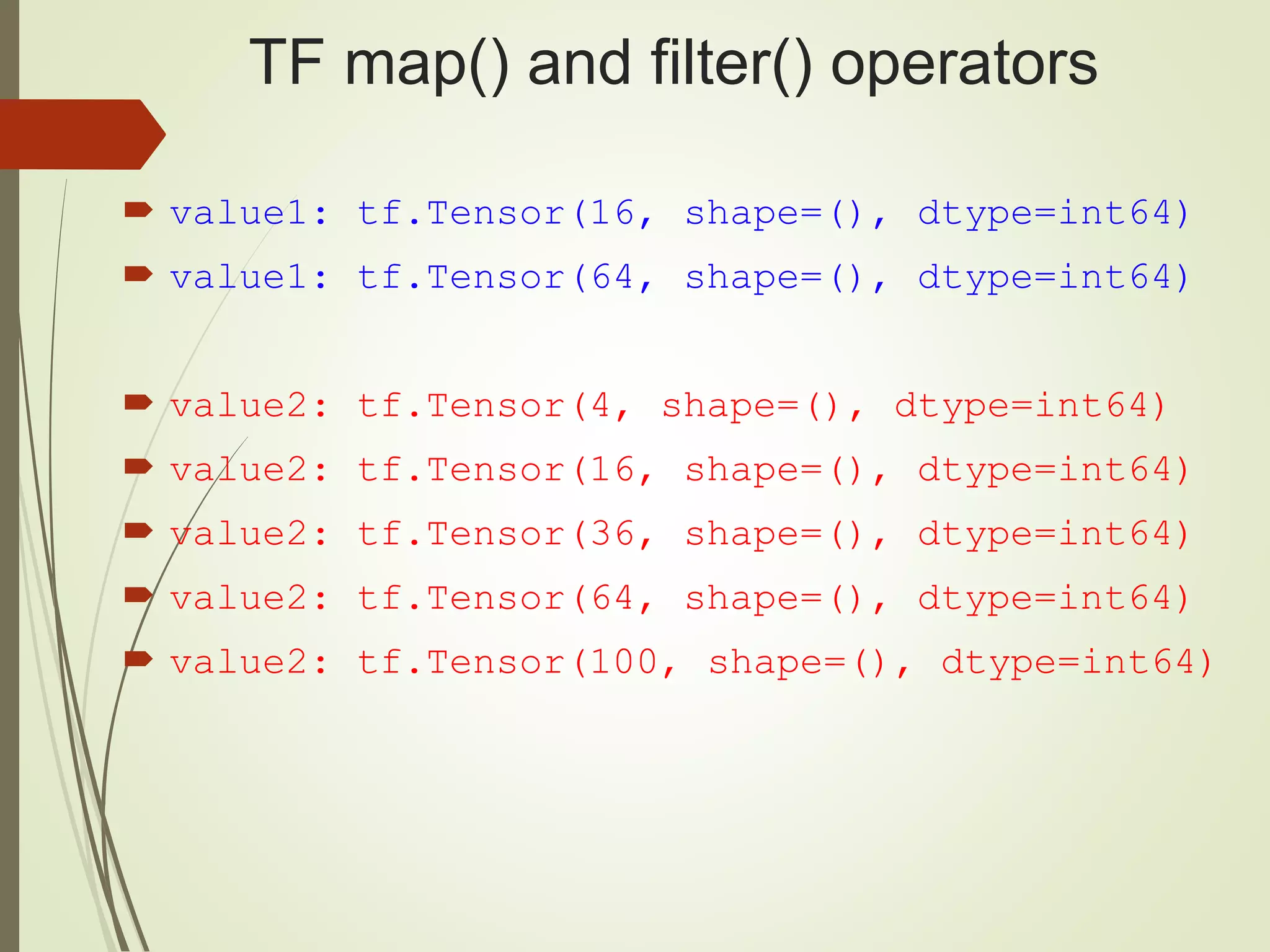 TF map() and filter() operators
 value1: tf.Tensor(16, shape=(), dtype=int64)
 value1: tf.Tensor(64, shape=(), dtype=int64)
 value2: tf.Tensor(4, shape=(), dtype=int64)
 value2: tf.Tensor(16, shape=(), dtype=int64)
 value2: tf.Tensor(36, shape=(), dtype=int64)
 value2: tf.Tensor(64, shape=(), dtype=int64)
 value2: tf.Tensor(100, shape=(), dtype=int64)
 