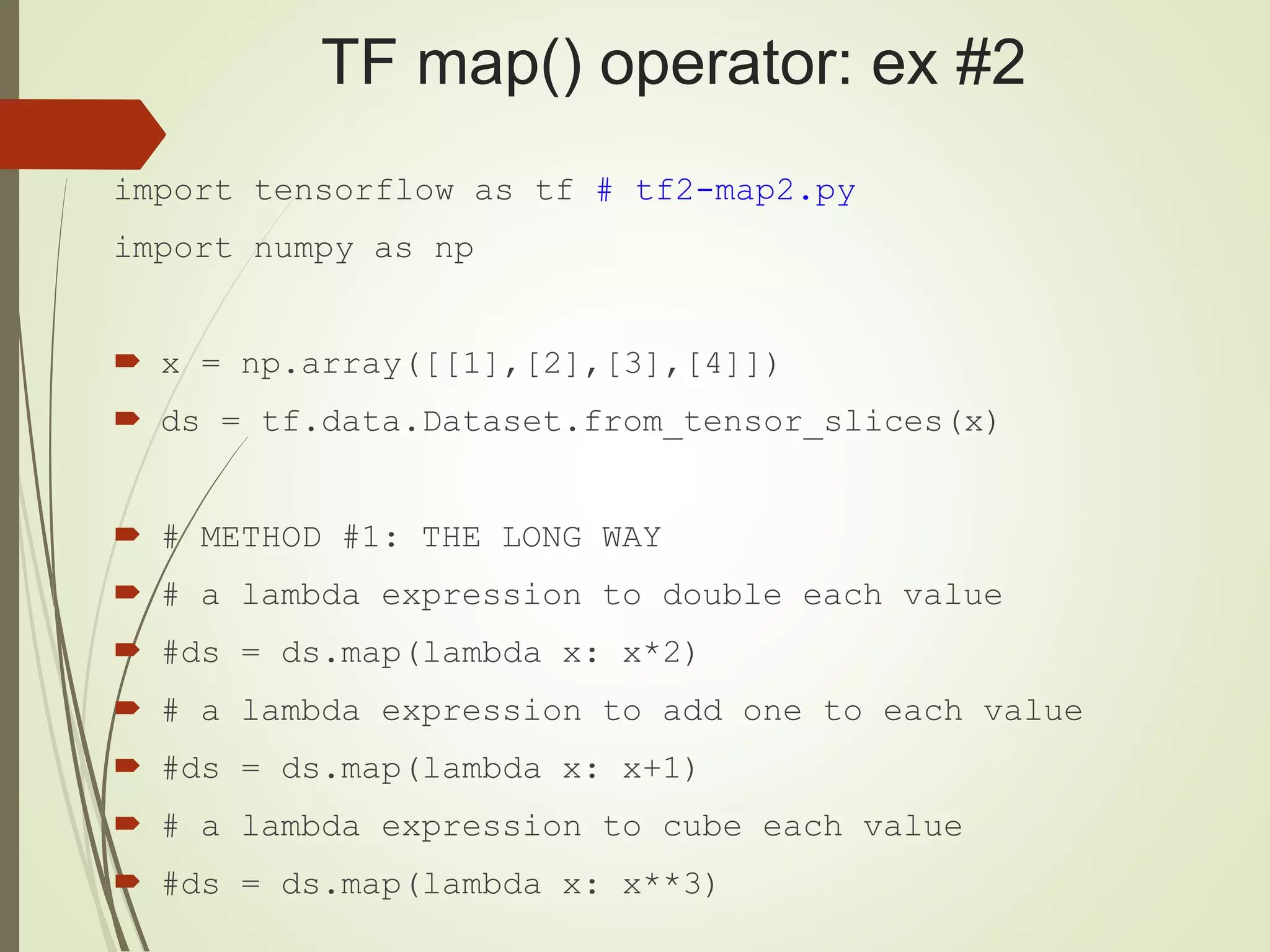 TF map() operator: ex #2
import tensorflow as tf # tf2-map2.py
import numpy as np
 x = np.array([[1],[2],[3],[4]])
 ds = tf.data.Dataset.from_tensor_slices(x)
 # METHOD #1: THE LONG WAY
 # a lambda expression to double each value
 #ds = ds.map(lambda x: x*2)
 # a lambda expression to add one to each value
 #ds = ds.map(lambda x: x+1)
 # a lambda expression to cube each value
 #ds = ds.map(lambda x: x**3)
 