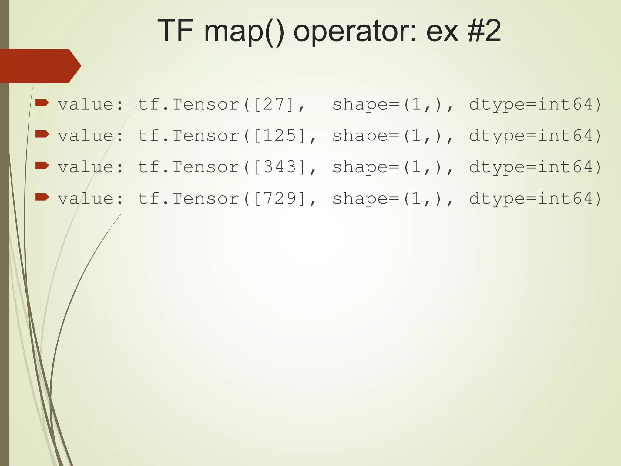 TF map() operator: ex #2
 value: tf.Tensor([27], shape=(1,), dtype=int64)
 value: tf.Tensor([125], shape=(1,), dtype=int64)
 value: tf.Tensor([343], shape=(1,), dtype=int64)
 value: tf.Tensor([729], shape=(1,), dtype=int64)
 