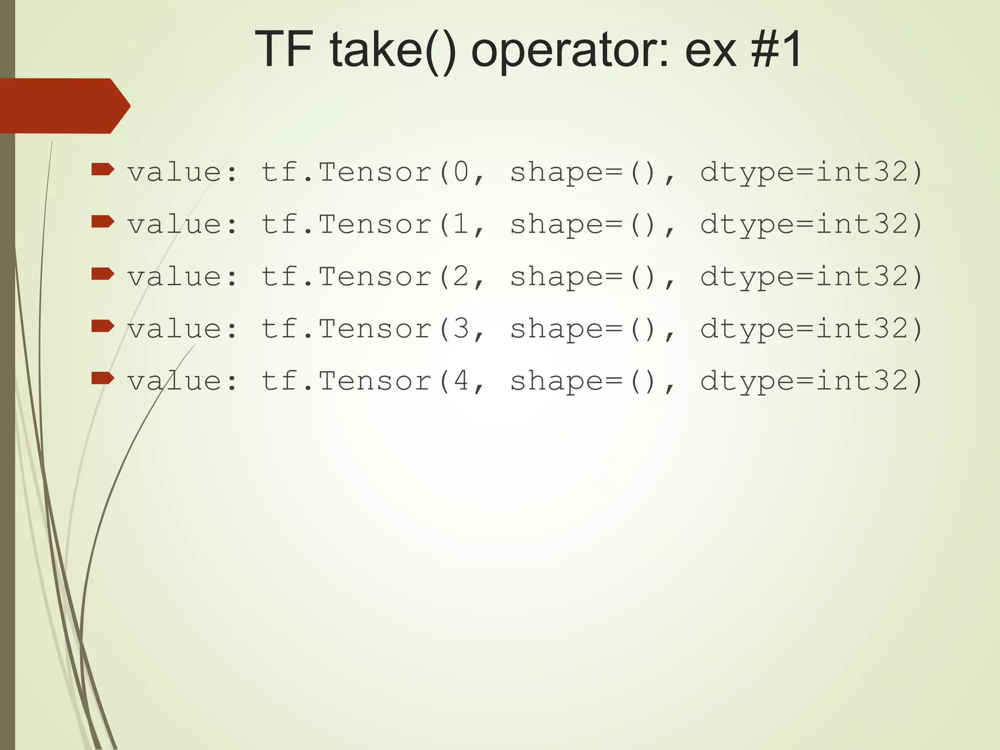 TF take() operator: ex #1
 value: tf.Tensor(0, shape=(), dtype=int32)
 value: tf.Tensor(1, shape=(), dtype=int32)
 value: tf.Tensor(2, shape=(), dtype=int32)
 value: tf.Tensor(3, shape=(), dtype=int32)
 value: tf.Tensor(4, shape=(), dtype=int32)
 