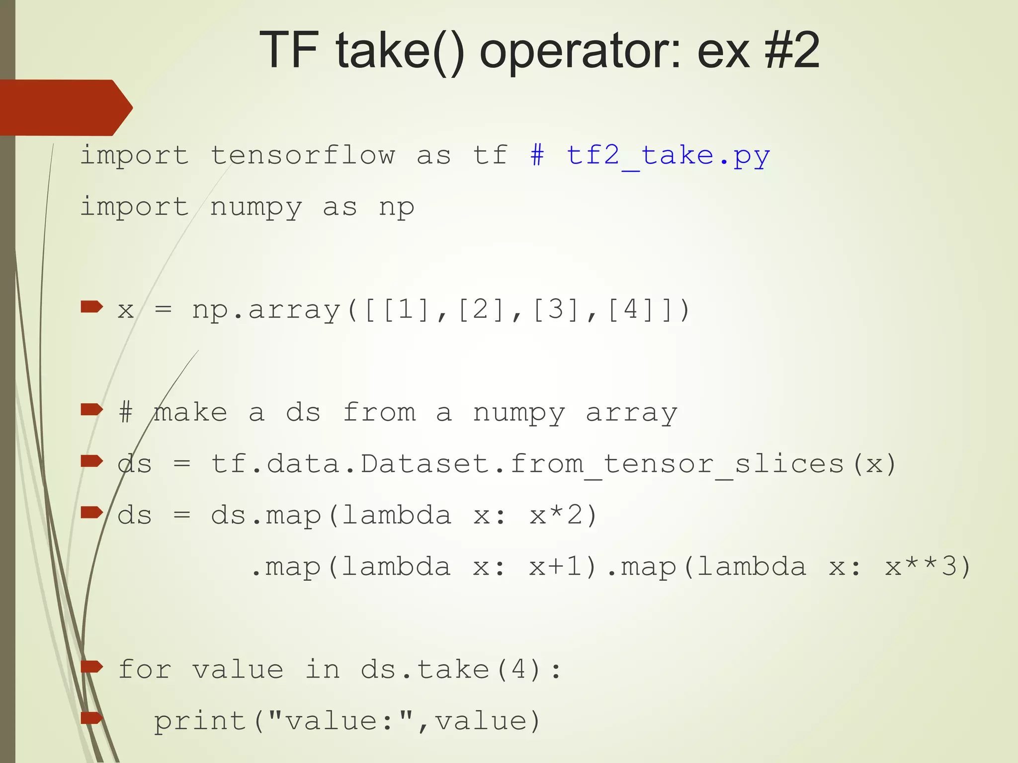 TF take() operator: ex #2
import tensorflow as tf # tf2_take.py
import numpy as np
 x = np.array([[1],[2],[3],[4]])
 # make a ds from a numpy array
 ds = tf.data.Dataset.from_tensor_slices(x)
 ds = ds.map(lambda x: x*2)
.map(lambda x: x+1).map(lambda x: x**3)
 for value in ds.take(4):
 print("value:",value)
 