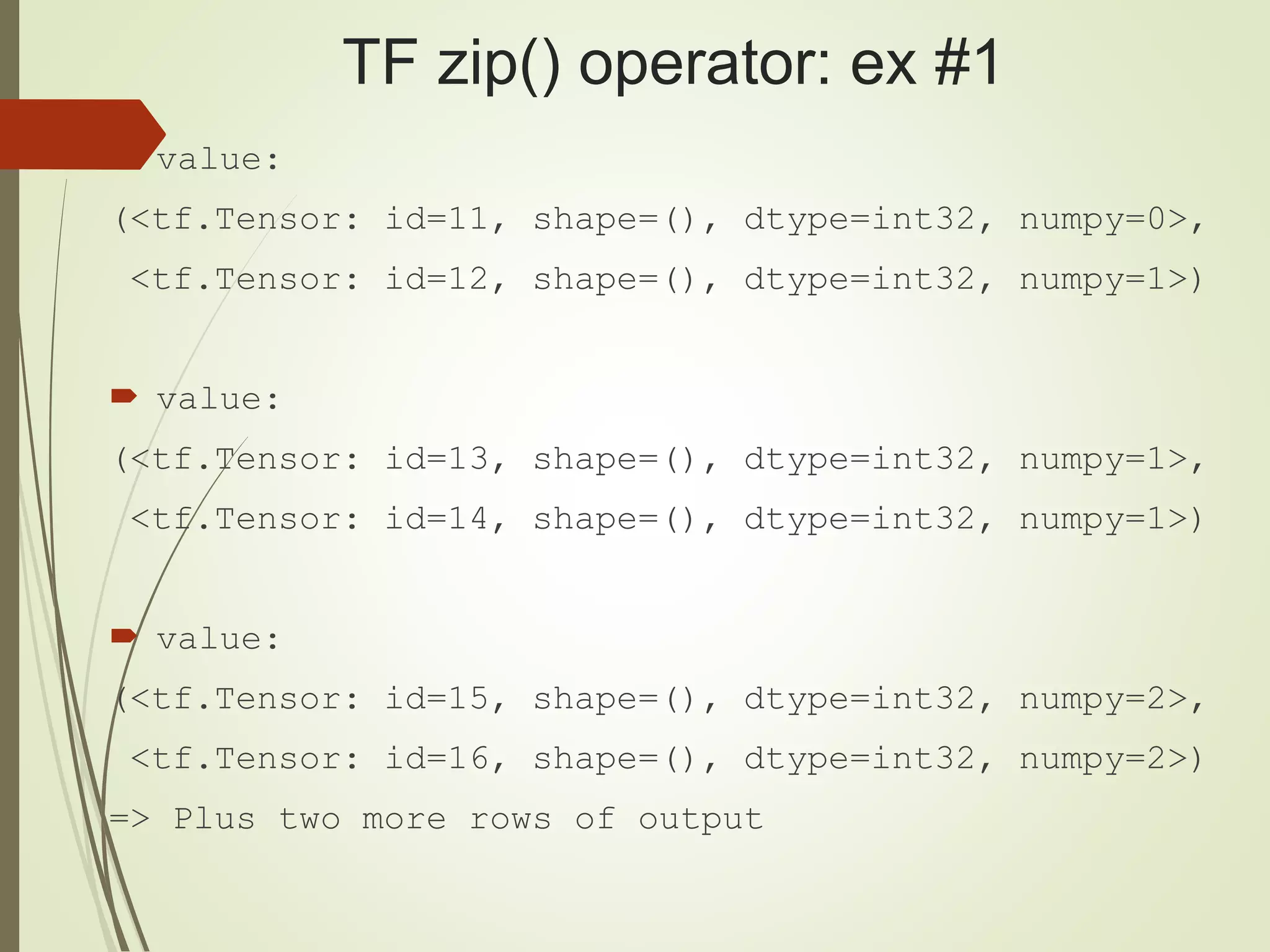 TF zip() operator: ex #1
 value:
(<tf.Tensor: id=11, shape=(), dtype=int32, numpy=0>,
<tf.Tensor: id=12, shape=(), dtype=int32, numpy=1>)
 value:
(<tf.Tensor: id=13, shape=(), dtype=int32, numpy=1>,
<tf.Tensor: id=14, shape=(), dtype=int32, numpy=1>)
 value:
(<tf.Tensor: id=15, shape=(), dtype=int32, numpy=2>,
<tf.Tensor: id=16, shape=(), dtype=int32, numpy=2>)
=> Plus two more rows of output
 