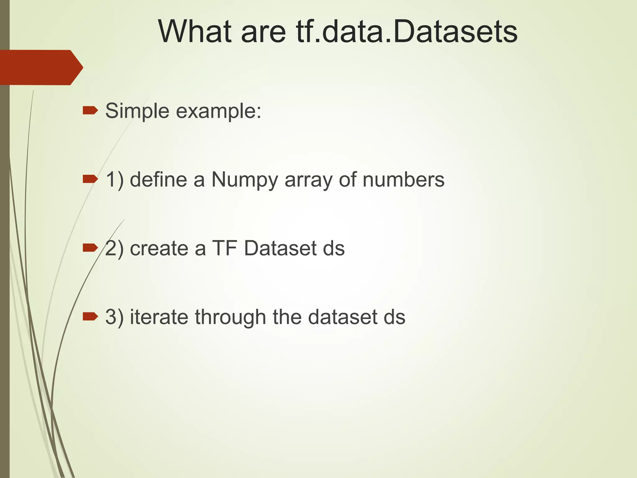 What are tf.data.Datasets
 Simple example:
 1) define a Numpy array of numbers
 2) create a TF Dataset ds
 3) iterate through the dataset ds
 