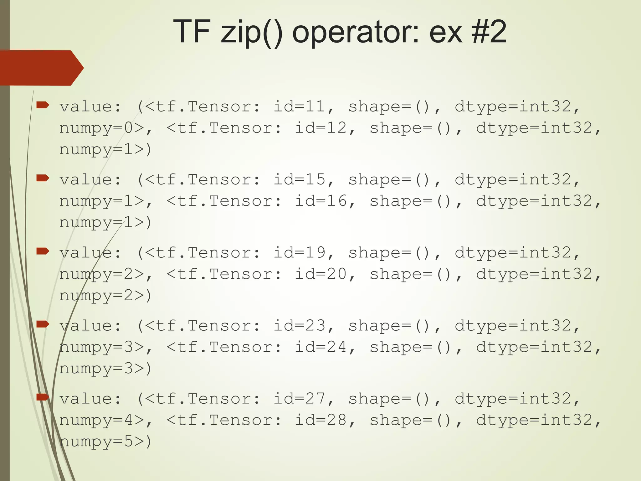 TF zip() operator: ex #2
 value: (<tf.Tensor: id=11, shape=(), dtype=int32,
numpy=0>, <tf.Tensor: id=12, shape=(), dtype=int32,
numpy=1>)
 value: (<tf.Tensor: id=15, shape=(), dtype=int32,
numpy=1>, <tf.Tensor: id=16, shape=(), dtype=int32,
numpy=1>)
 value: (<tf.Tensor: id=19, shape=(), dtype=int32,
numpy=2>, <tf.Tensor: id=20, shape=(), dtype=int32,
numpy=2>)
 value: (<tf.Tensor: id=23, shape=(), dtype=int32,
numpy=3>, <tf.Tensor: id=24, shape=(), dtype=int32,
numpy=3>)
 value: (<tf.Tensor: id=27, shape=(), dtype=int32,
numpy=4>, <tf.Tensor: id=28, shape=(), dtype=int32,
numpy=5>)
 