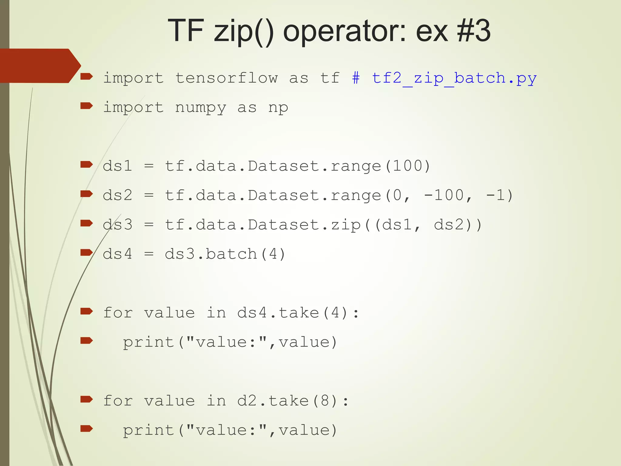 TF zip() operator: ex #3
 import tensorflow as tf # tf2_zip_batch.py
 import numpy as np
 ds1 = tf.data.Dataset.range(100)
 ds2 = tf.data.Dataset.range(0, -100, -1)
 ds3 = tf.data.Dataset.zip((ds1, ds2))
 ds4 = ds3.batch(4)
 for value in ds4.take(4):
 print("value:",value)
 for value in d2.take(8):
 print("value:",value)
 