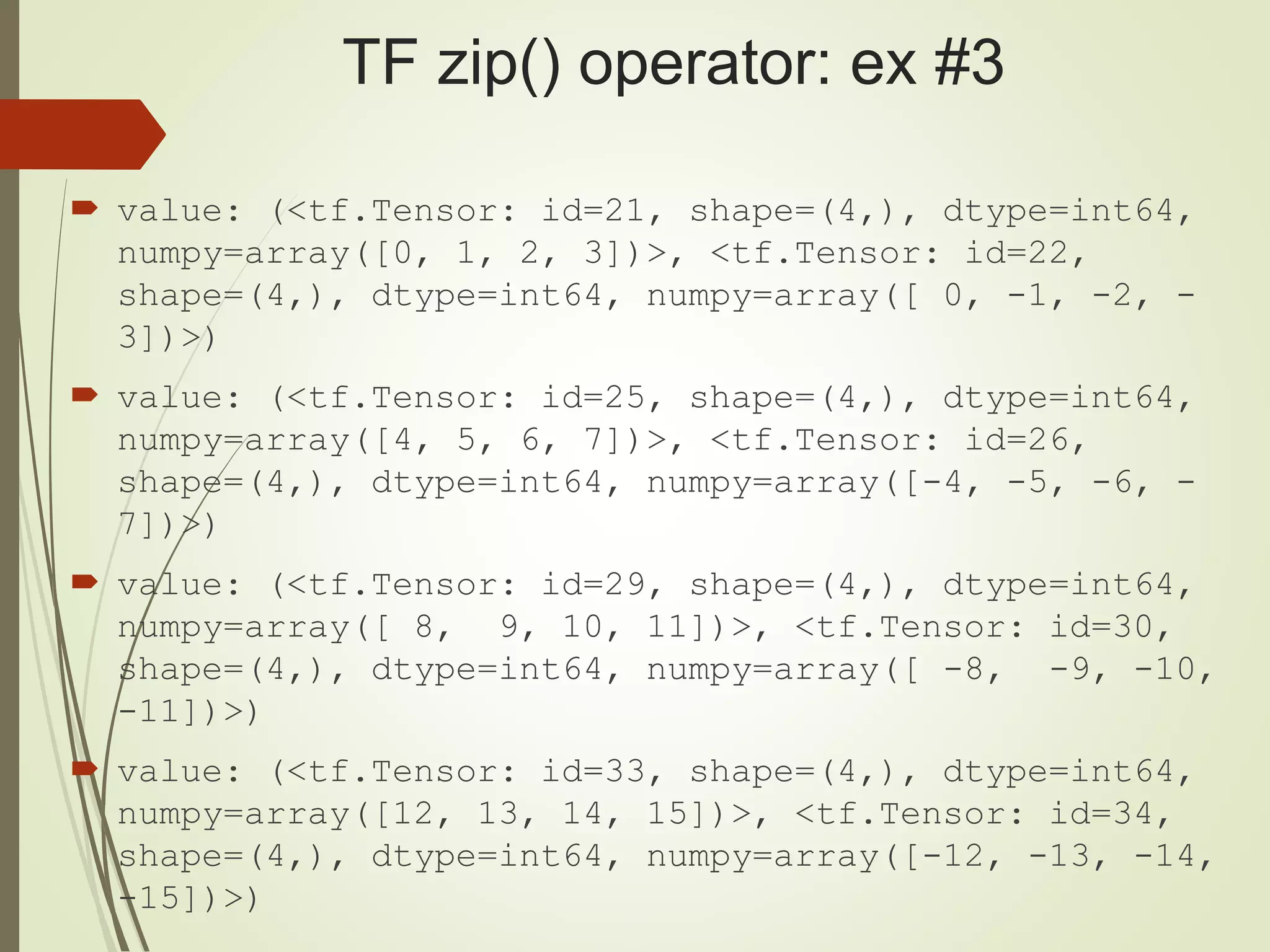 TF zip() operator: ex #3
 value: (<tf.Tensor: id=21, shape=(4,), dtype=int64,
numpy=array([0, 1, 2, 3])>, <tf.Tensor: id=22,
shape=(4,), dtype=int64, numpy=array([ 0, -1, -2, -
3])>)
 value: (<tf.Tensor: id=25, shape=(4,), dtype=int64,
numpy=array([4, 5, 6, 7])>, <tf.Tensor: id=26,
shape=(4,), dtype=int64, numpy=array([-4, -5, -6, -
7])>)
 value: (<tf.Tensor: id=29, shape=(4,), dtype=int64,
numpy=array([ 8, 9, 10, 11])>, <tf.Tensor: id=30,
shape=(4,), dtype=int64, numpy=array([ -8, -9, -10,
-11])>)
 value: (<tf.Tensor: id=33, shape=(4,), dtype=int64,
numpy=array([12, 13, 14, 15])>, <tf.Tensor: id=34,
shape=(4,), dtype=int64, numpy=array([-12, -13, -14,
-15])>)
 