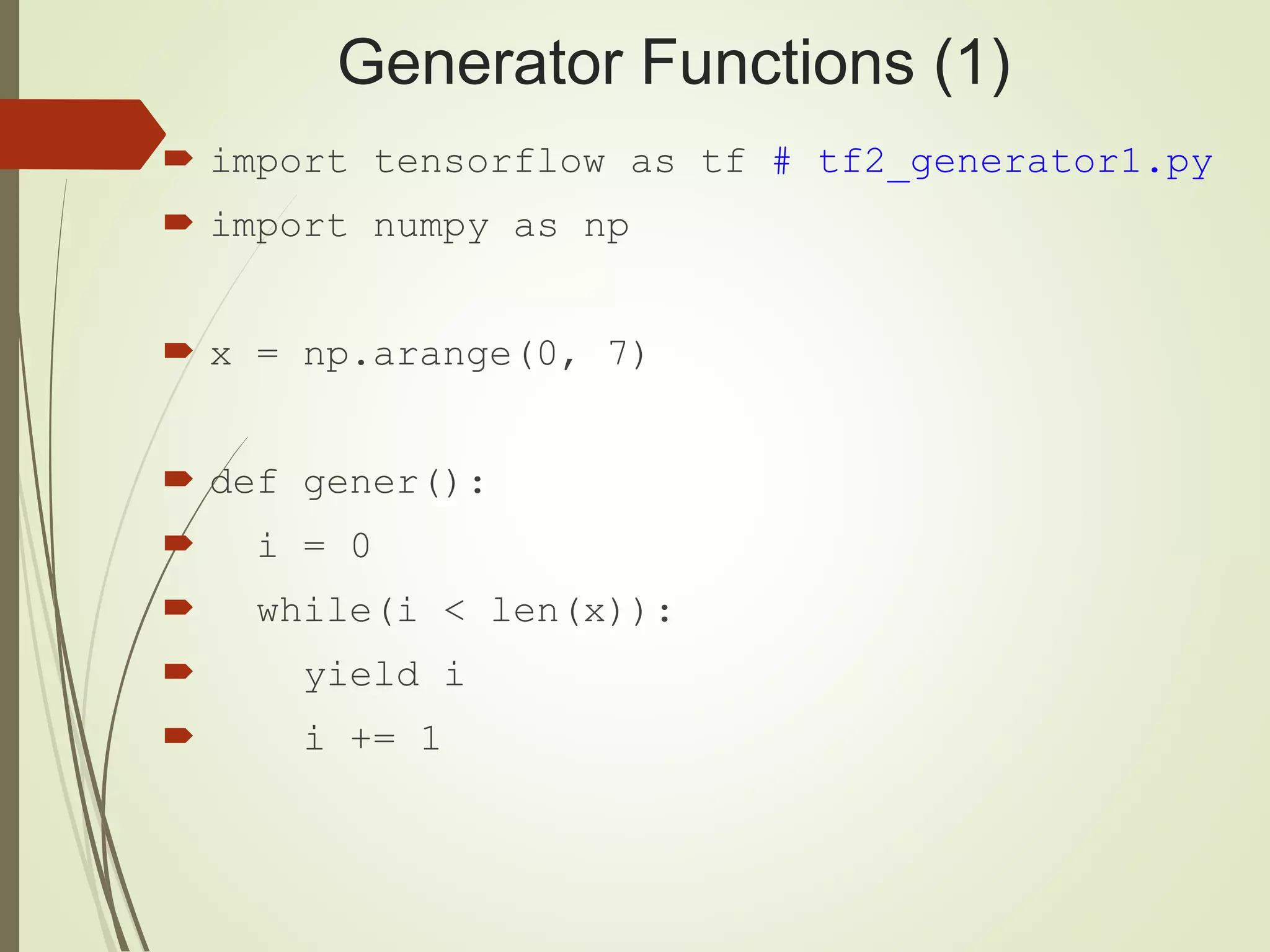 Generator Functions (1)
 import tensorflow as tf # tf2_generator1.py
 import numpy as np
 x = np.arange(0, 7)
 def gener():
 i = 0
 while(i < len(x)):
 yield i
 i += 1
 
