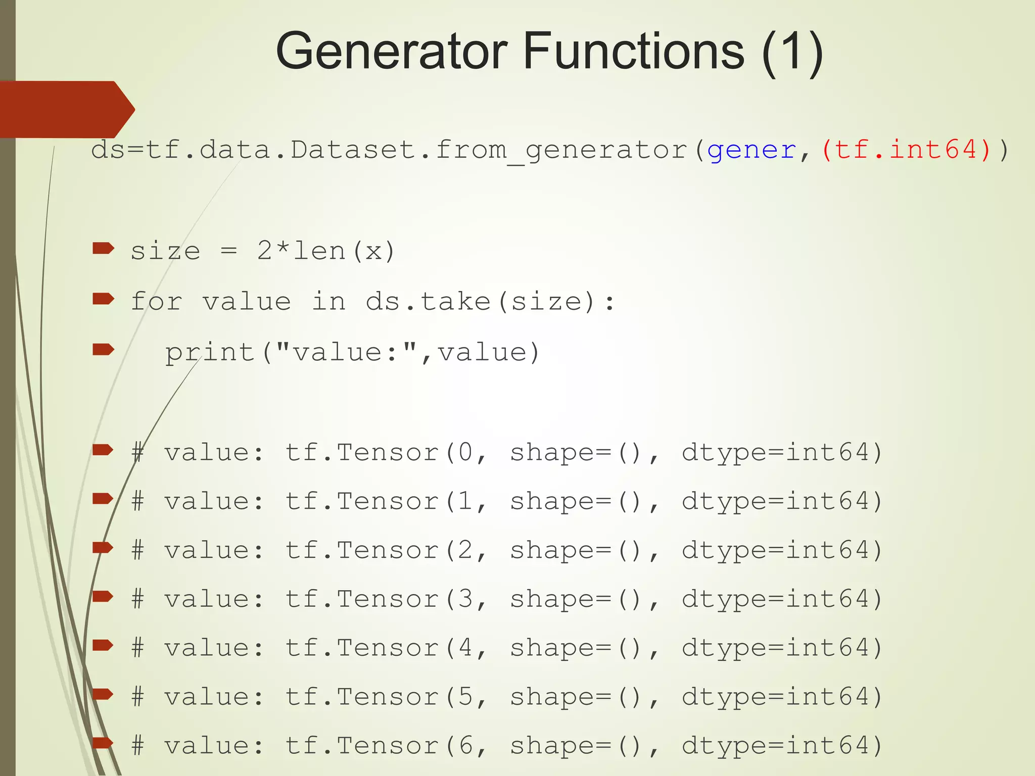 Generator Functions (1)
ds=tf.data.Dataset.from_generator(gener,(tf.int64))
 size = 2*len(x)
 for value in ds.take(size):
 print("value:",value)
 # value: tf.Tensor(0, shape=(), dtype=int64)
 # value: tf.Tensor(1, shape=(), dtype=int64)
 # value: tf.Tensor(2, shape=(), dtype=int64)
 # value: tf.Tensor(3, shape=(), dtype=int64)
 # value: tf.Tensor(4, shape=(), dtype=int64)
 # value: tf.Tensor(5, shape=(), dtype=int64)
 # value: tf.Tensor(6, shape=(), dtype=int64)
 