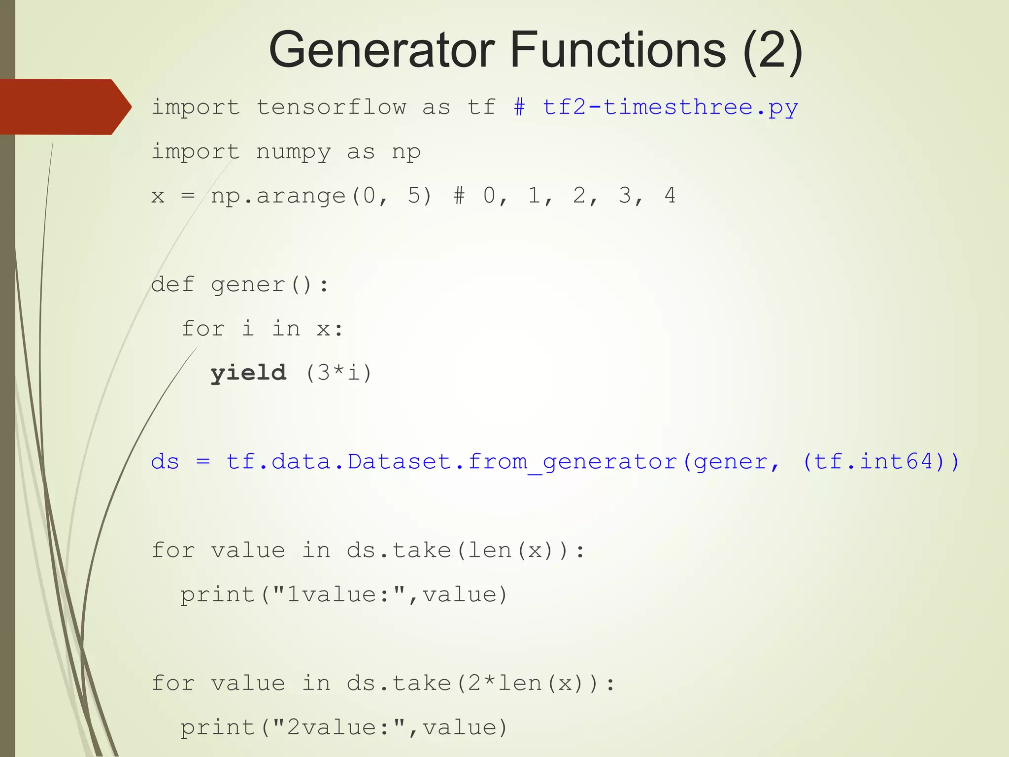 Generator Functions (2)
import tensorflow as tf # tf2-timesthree.py
import numpy as np
x = np.arange(0, 5) # 0, 1, 2, 3, 4
def gener():
for i in x:
yield (3*i)
ds = tf.data.Dataset.from_generator(gener, (tf.int64))
for value in ds.take(len(x)):
print("1value:",value)
for value in ds.take(2*len(x)):
print("2value:",value)
 