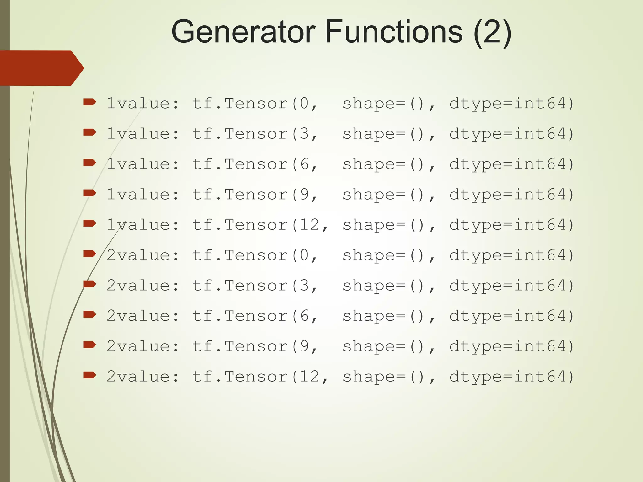 Generator Functions (2)
 1value: tf.Tensor(0, shape=(), dtype=int64)
 1value: tf.Tensor(3, shape=(), dtype=int64)
 1value: tf.Tensor(6, shape=(), dtype=int64)
 1value: tf.Tensor(9, shape=(), dtype=int64)
 1value: tf.Tensor(12, shape=(), dtype=int64)
 2value: tf.Tensor(0, shape=(), dtype=int64)
 2value: tf.Tensor(3, shape=(), dtype=int64)
 2value: tf.Tensor(6, shape=(), dtype=int64)
 2value: tf.Tensor(9, shape=(), dtype=int64)
 2value: tf.Tensor(12, shape=(), dtype=int64)
 