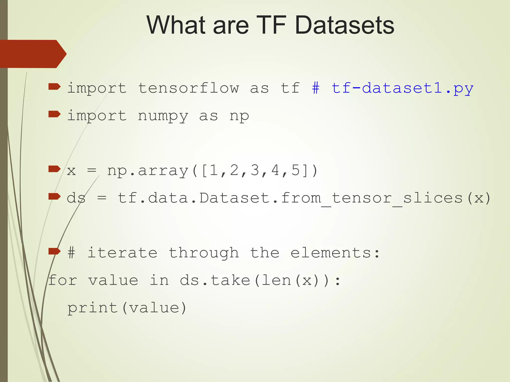 What are TF Datasets
 import tensorflow as tf # tf-dataset1.py
 import numpy as np
 x = np.array([1,2,3,4,5])
 ds = tf.data.Dataset.from_tensor_slices(x)
 # iterate through the elements:
for value in ds.take(len(x)):
print(value)
 