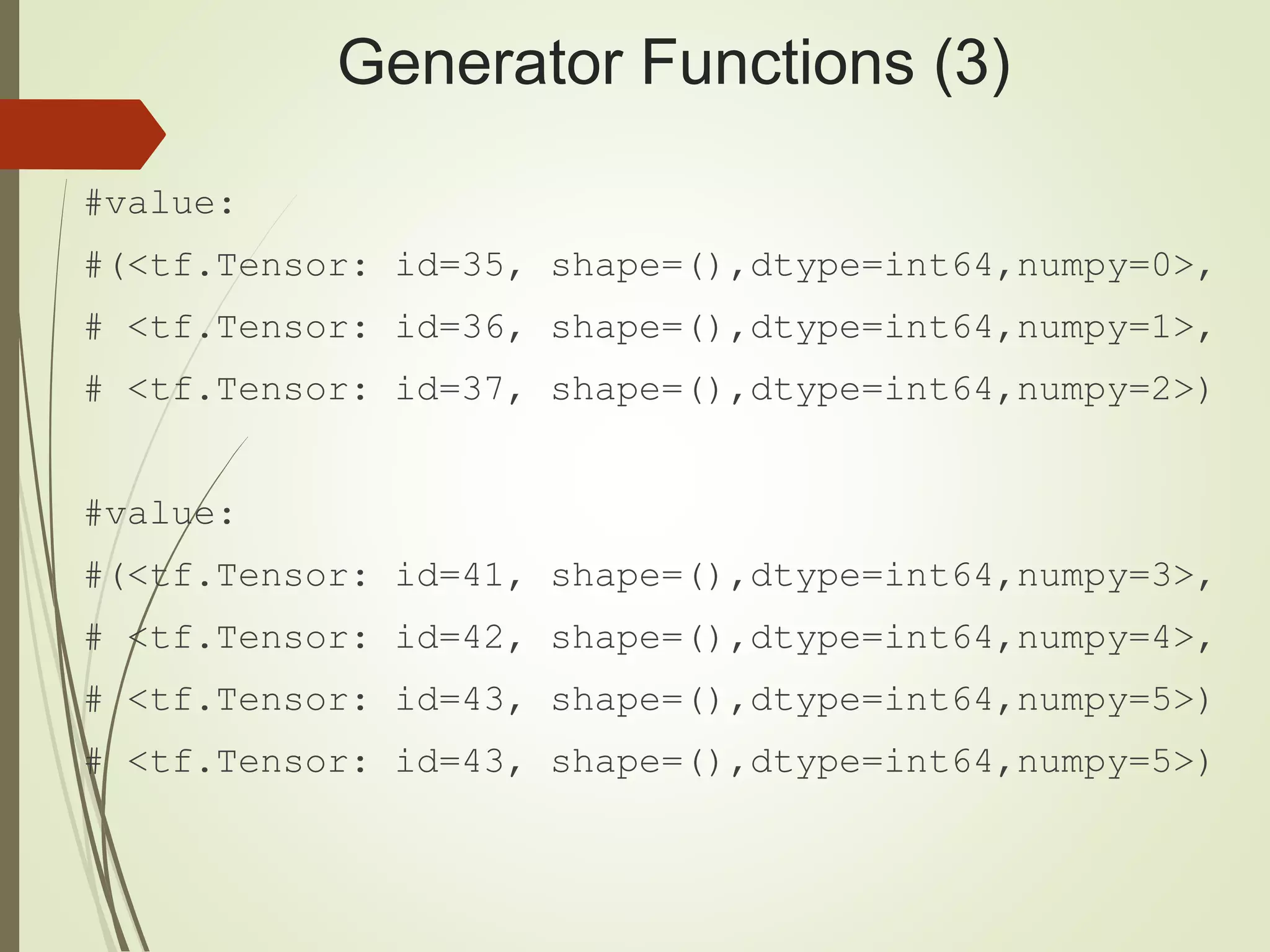 Generator Functions (3)
#value:
#(<tf.Tensor: id=35, shape=(),dtype=int64,numpy=0>,
# <tf.Tensor: id=36, shape=(),dtype=int64,numpy=1>,
# <tf.Tensor: id=37, shape=(),dtype=int64,numpy=2>)
#value:
#(<tf.Tensor: id=41, shape=(),dtype=int64,numpy=3>,
# <tf.Tensor: id=42, shape=(),dtype=int64,numpy=4>,
# <tf.Tensor: id=43, shape=(),dtype=int64,numpy=5>)
# <tf.Tensor: id=43, shape=(),dtype=int64,numpy=5>)
 