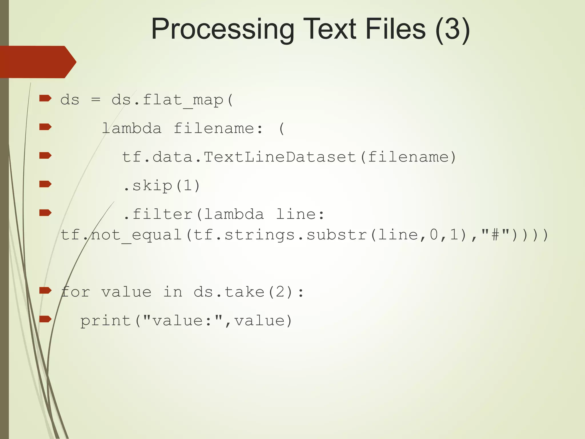 Processing Text Files (3)
 ds = ds.flat_map(
 lambda filename: (
 tf.data.TextLineDataset(filename)
 .skip(1)
 .filter(lambda line:
tf.not_equal(tf.strings.substr(line,0,1),"#"))))
 for value in ds.take(2):
 print("value:",value)
 