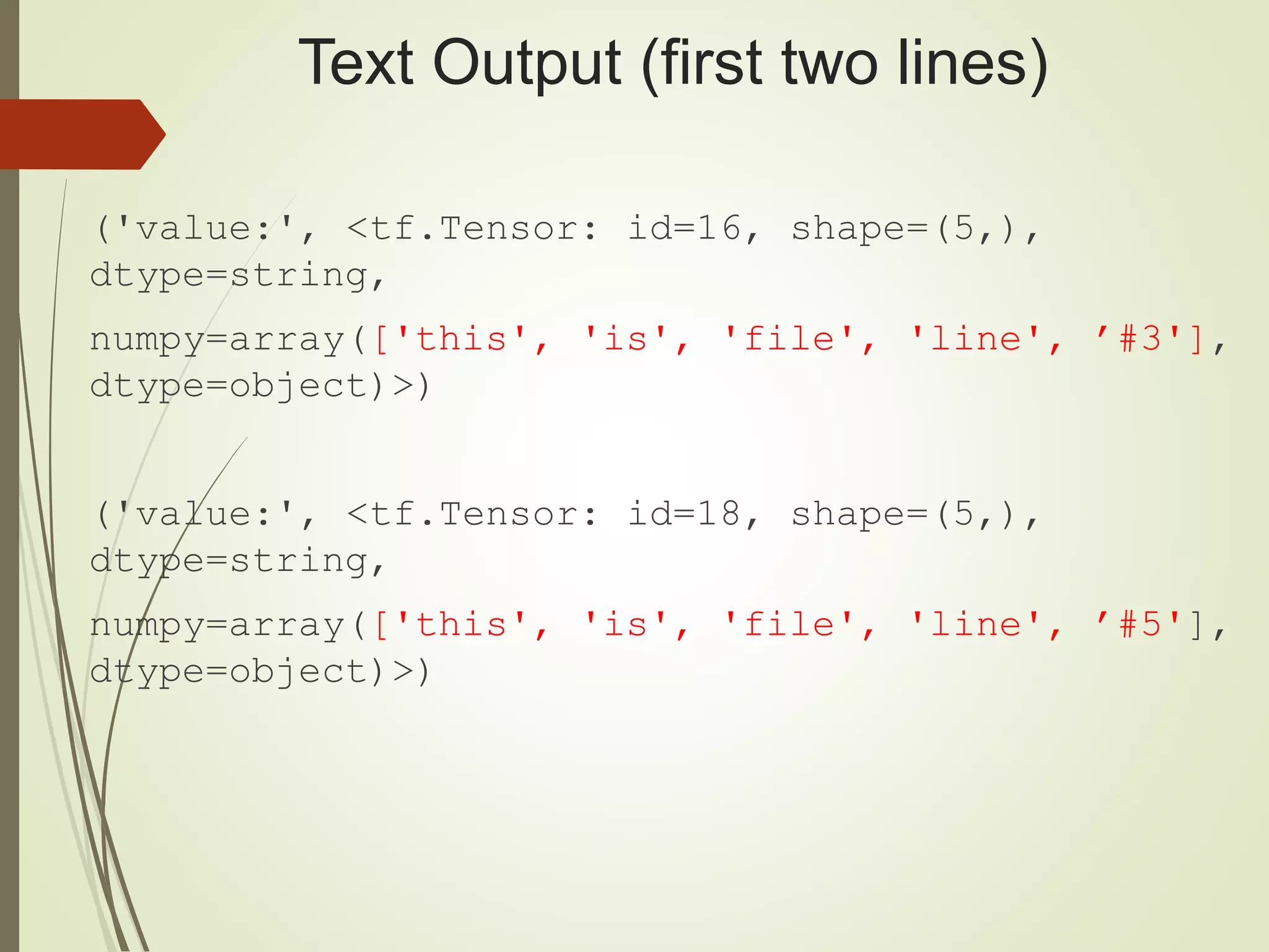 Text Output (first two lines)
('value:', <tf.Tensor: id=16, shape=(5,),
dtype=string,
numpy=array(['this', 'is', 'file', 'line', ’#3'],
dtype=object)>)
('value:', <tf.Tensor: id=18, shape=(5,),
dtype=string,
numpy=array(['this', 'is', 'file', 'line', ’#5'],
dtype=object)>)
 