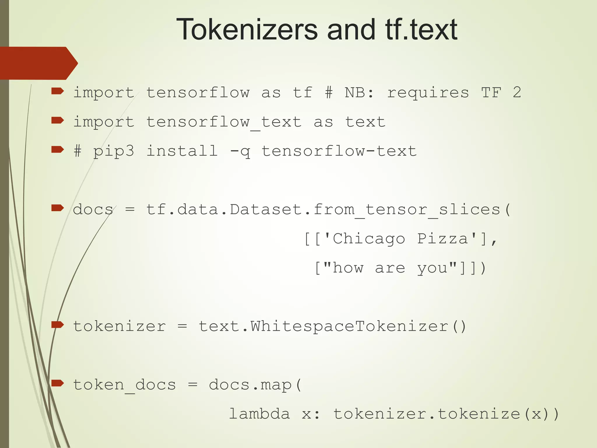 Tokenizers and tf.text
 import tensorflow as tf # NB: requires TF 2
 import tensorflow_text as text
 # pip3 install -q tensorflow-text
 docs = tf.data.Dataset.from_tensor_slices(
[['Chicago Pizza'],
["how are you"]])
 tokenizer = text.WhitespaceTokenizer()
 token_docs = docs.map(
lambda x: tokenizer.tokenize(x))
 
