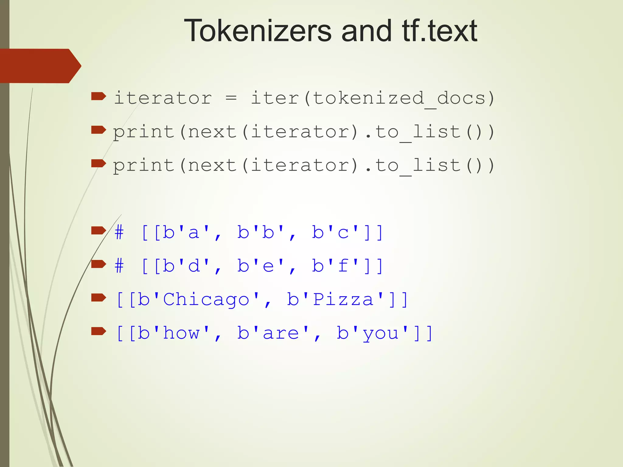 Tokenizers and tf.text
 iterator = iter(tokenized_docs)
 print(next(iterator).to_list())
 print(next(iterator).to_list())
 # [[b'a', b'b', b'c']]
 # [[b'd', b'e', b'f']]
 [[b'Chicago', b'Pizza']]
 [[b'how', b'are', b'you']]
 