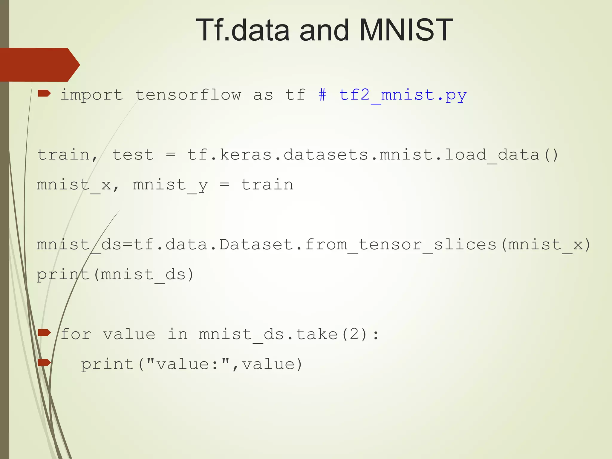 Tf.data and MNIST
 import tensorflow as tf # tf2_mnist.py
train, test = tf.keras.datasets.mnist.load_data()
mnist_x, mnist_y = train
mnist_ds=tf.data.Dataset.from_tensor_slices(mnist_x)
print(mnist_ds)
 for value in mnist_ds.take(2):
 print("value:",value)
 