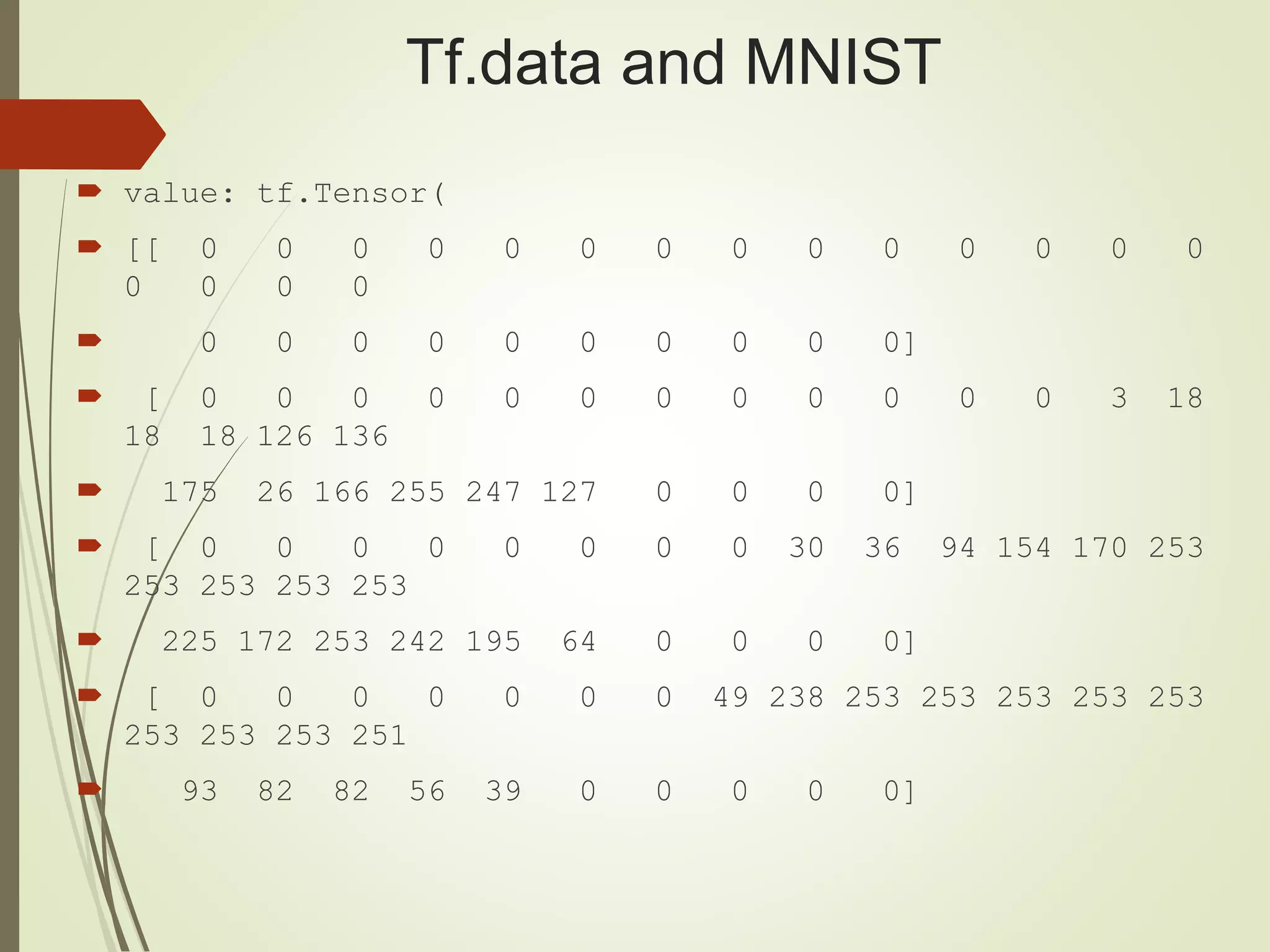 Tf.data and MNIST
 value: tf.Tensor(
 [[ 0 0 0 0 0 0 0 0 0 0 0 0 0 0
0 0 0 0
 0 0 0 0 0 0 0 0 0 0]
 [ 0 0 0 0 0 0 0 0 0 0 0 0 3 18
18 18 126 136
 175 26 166 255 247 127 0 0 0 0]
 [ 0 0 0 0 0 0 0 0 30 36 94 154 170 253
253 253 253 253
 225 172 253 242 195 64 0 0 0 0]
 [ 0 0 0 0 0 0 0 49 238 253 253 253 253 253
253 253 253 251
 93 82 82 56 39 0 0 0 0 0]
 