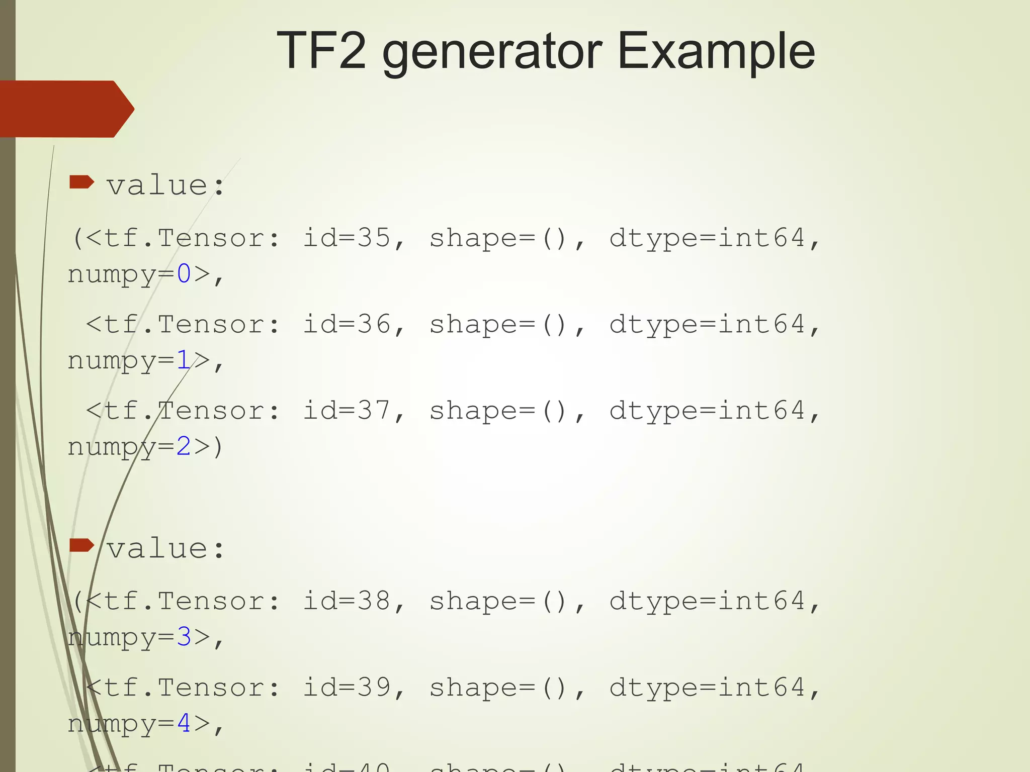 TF2 generator Example
 value:
(<tf.Tensor: id=35, shape=(), dtype=int64,
numpy=0>,
<tf.Tensor: id=36, shape=(), dtype=int64,
numpy=1>,
<tf.Tensor: id=37, shape=(), dtype=int64,
numpy=2>)
 value:
(<tf.Tensor: id=38, shape=(), dtype=int64,
numpy=3>,
<tf.Tensor: id=39, shape=(), dtype=int64,
numpy=4>,
 