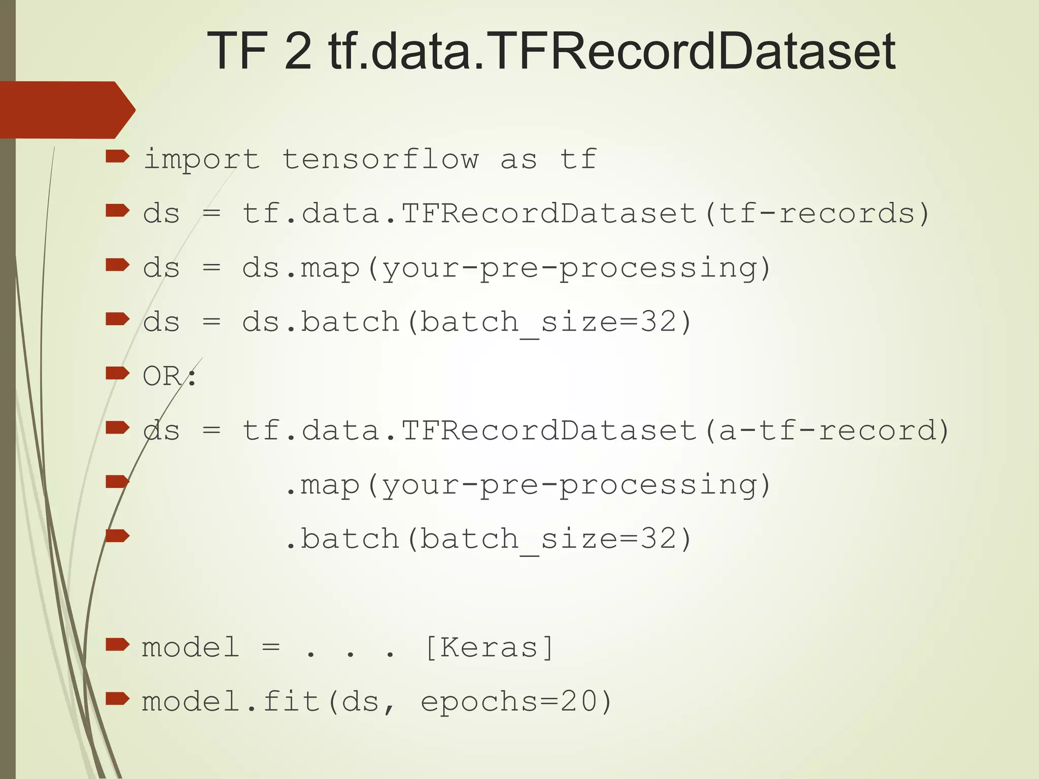 TF 2 tf.data.TFRecordDataset
 import tensorflow as tf
 ds = tf.data.TFRecordDataset(tf-records)
 ds = ds.map(your-pre-processing)
 ds = ds.batch(batch_size=32)
 OR:
 ds = tf.data.TFRecordDataset(a-tf-record)
 .map(your-pre-processing)
 .batch(batch_size=32)
 model = . . . [Keras]
 model.fit(ds, epochs=20)
 