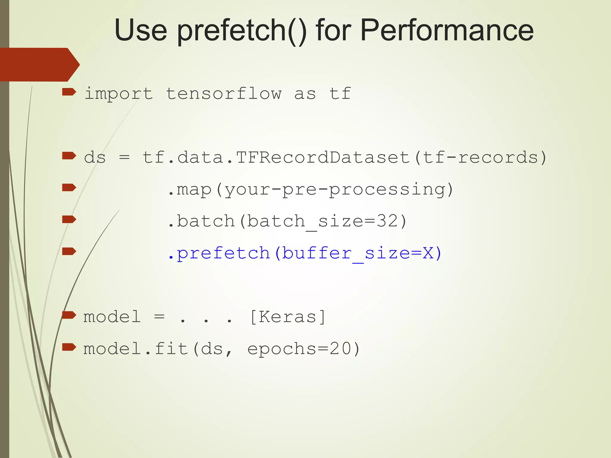 Use prefetch() for Performance
 import tensorflow as tf
 ds = tf.data.TFRecordDataset(tf-records)
 .map(your-pre-processing)
 .batch(batch_size=32)
 .prefetch(buffer_size=X)
 model = . . . [Keras]
 model.fit(ds, epochs=20)
 