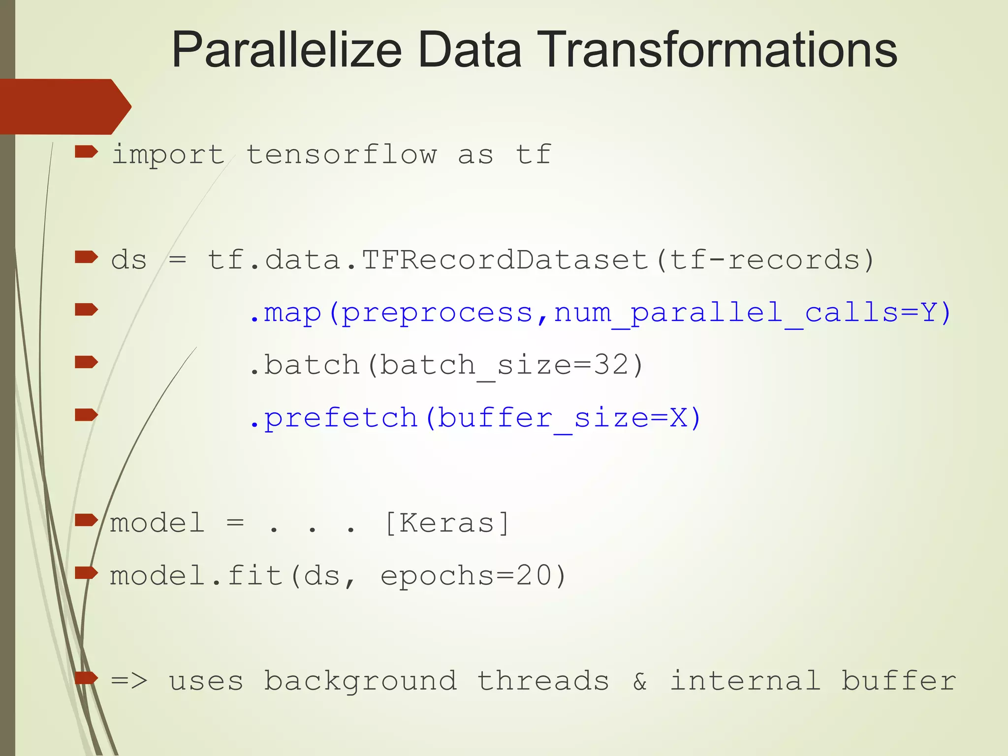 Parallelize Data Transformations
 import tensorflow as tf
 ds = tf.data.TFRecordDataset(tf-records)
 .map(preprocess,num_parallel_calls=Y)
 .batch(batch_size=32)
 .prefetch(buffer_size=X)
 model = . . . [Keras]
 model.fit(ds, epochs=20)
 => uses background threads & internal buffer
 