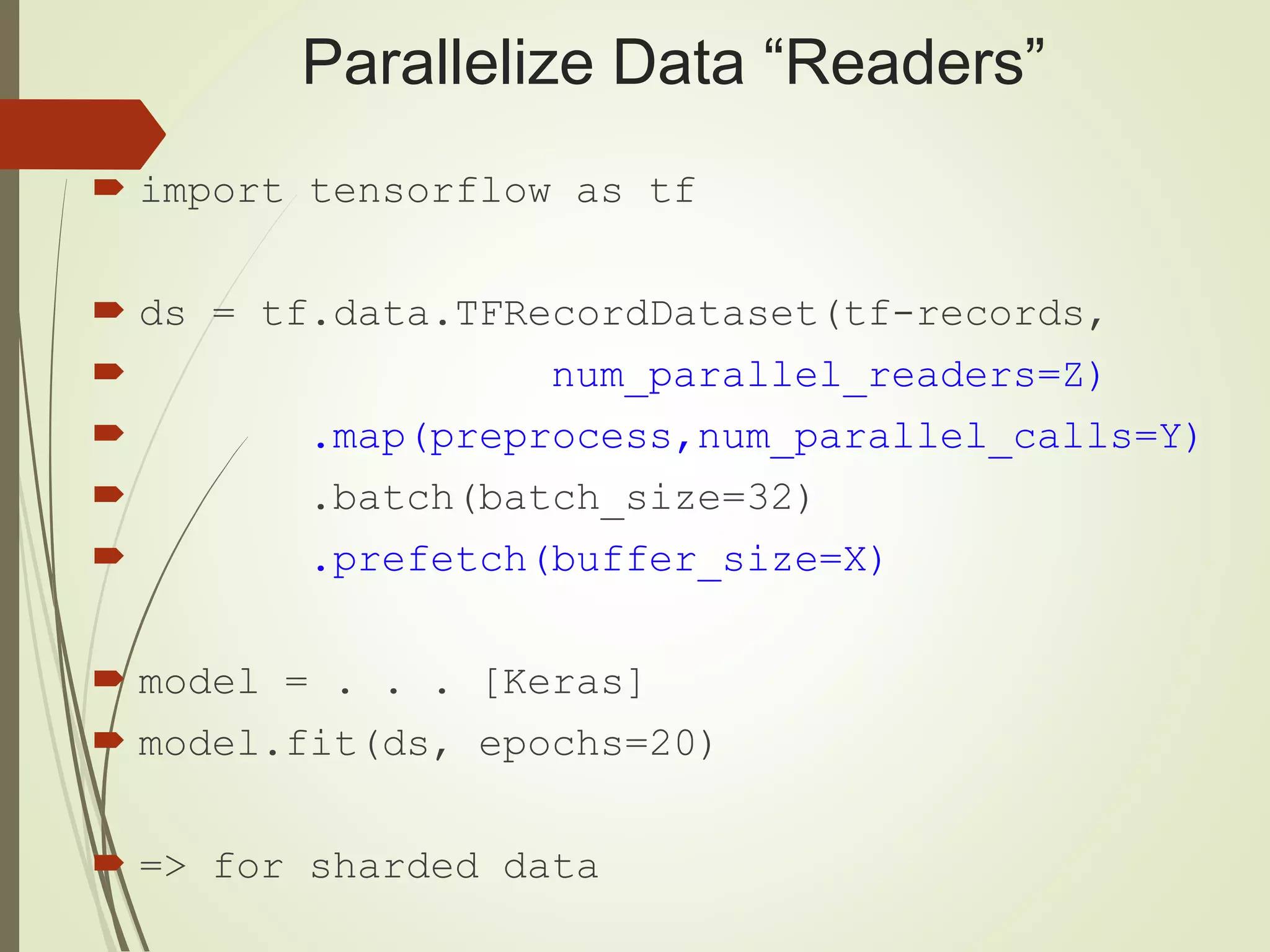 Parallelize Data “Readers”
 import tensorflow as tf
 ds = tf.data.TFRecordDataset(tf-records,
 num_parallel_readers=Z)
 .map(preprocess,num_parallel_calls=Y)
 .batch(batch_size=32)
 .prefetch(buffer_size=X)
 model = . . . [Keras]
 model.fit(ds, epochs=20)
 => for sharded data
 