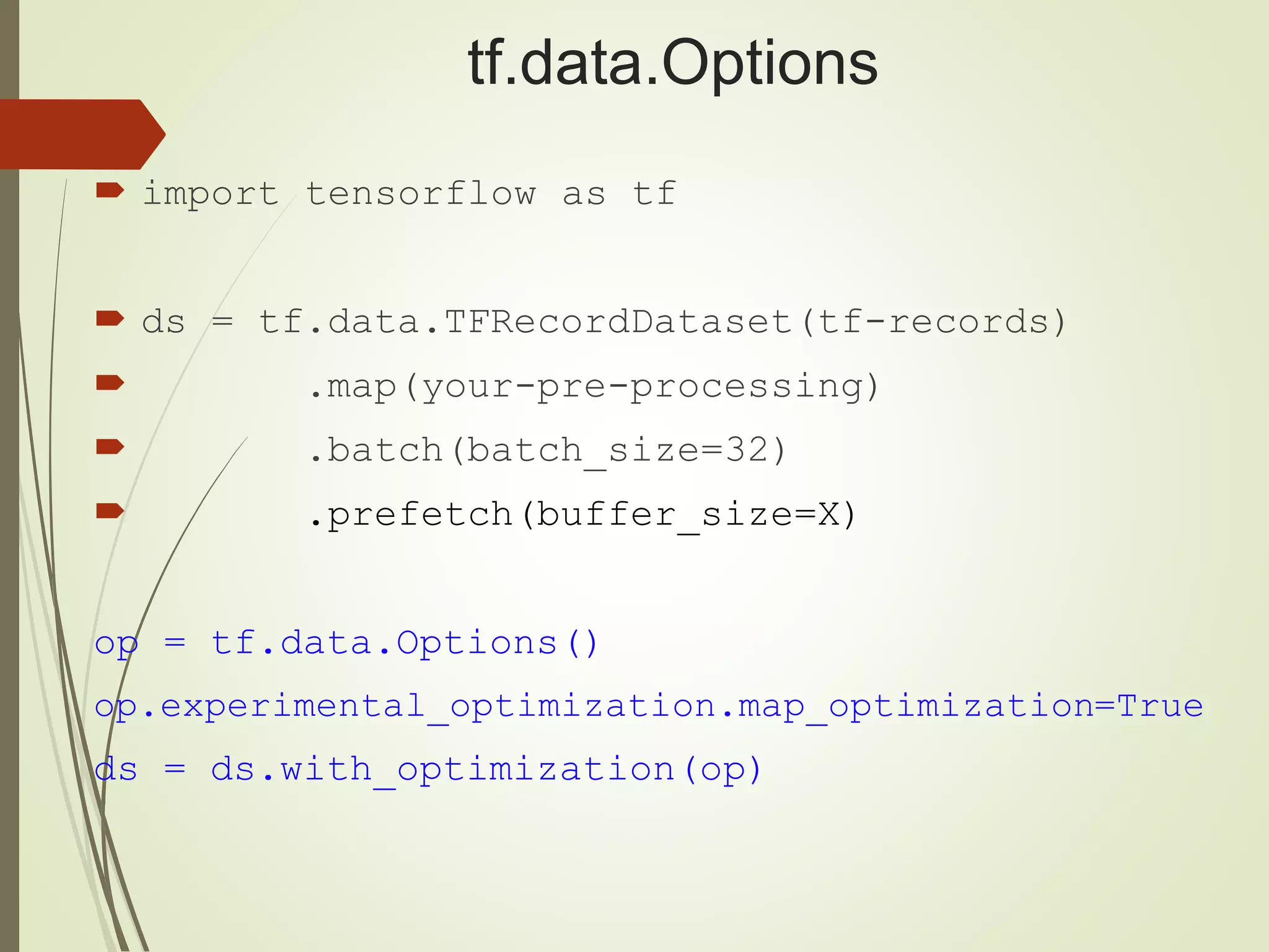 tf.data.Options
 import tensorflow as tf
 ds = tf.data.TFRecordDataset(tf-records)
 .map(your-pre-processing)
 .batch(batch_size=32)
 .prefetch(buffer_size=X)
op = tf.data.Options()
op.experimental_optimization.map_optimization=True
ds = ds.with_optimization(op)
 