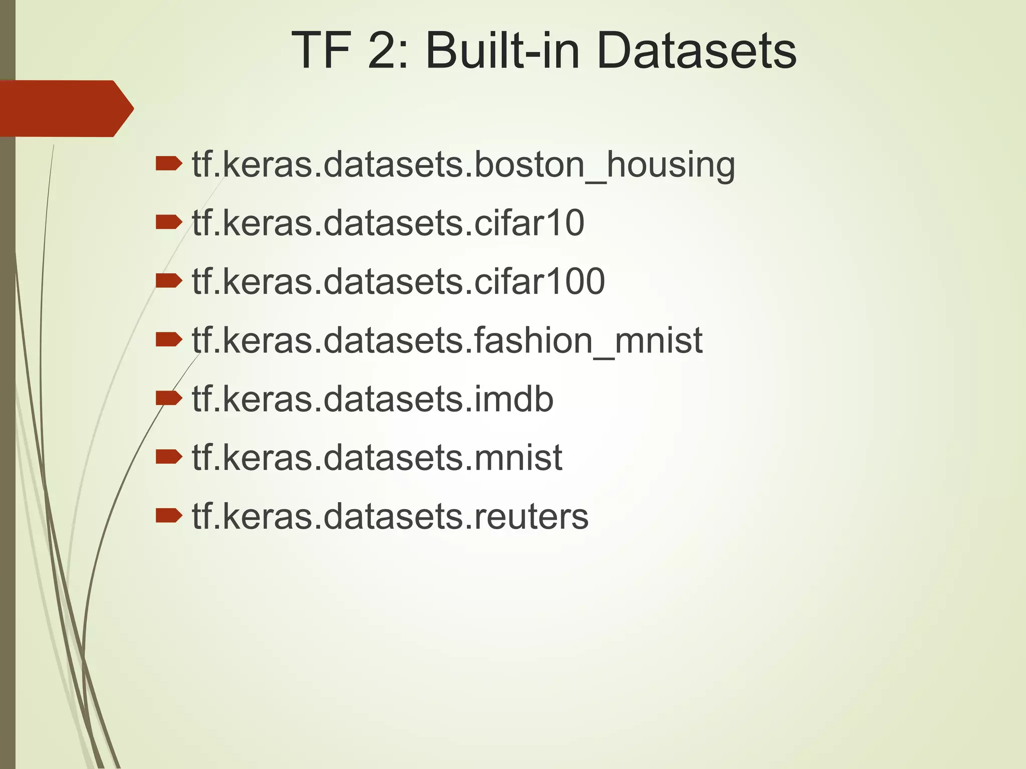 TF 2: Built-in Datasets
tf.keras.datasets.boston_housing
tf.keras.datasets.cifar10
tf.keras.datasets.cifar100
tf.keras.datasets.fashion_mnist
tf.keras.datasets.imdb
tf.keras.datasets.mnist
tf.keras.datasets.reuters
 