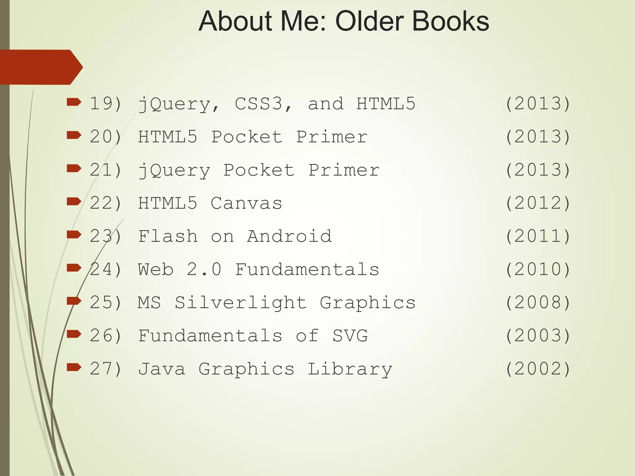 About Me: Older Books
 19) jQuery, CSS3, and HTML5 (2013)
 20) HTML5 Pocket Primer (2013)
 21) jQuery Pocket Primer (2013)
 22) HTML5 Canvas (2012)
 23) Flash on Android (2011)
 24) Web 2.0 Fundamentals (2010)
 25) MS Silverlight Graphics (2008)
 26) Fundamentals of SVG (2003)
 27) Java Graphics Library (2002)
 
