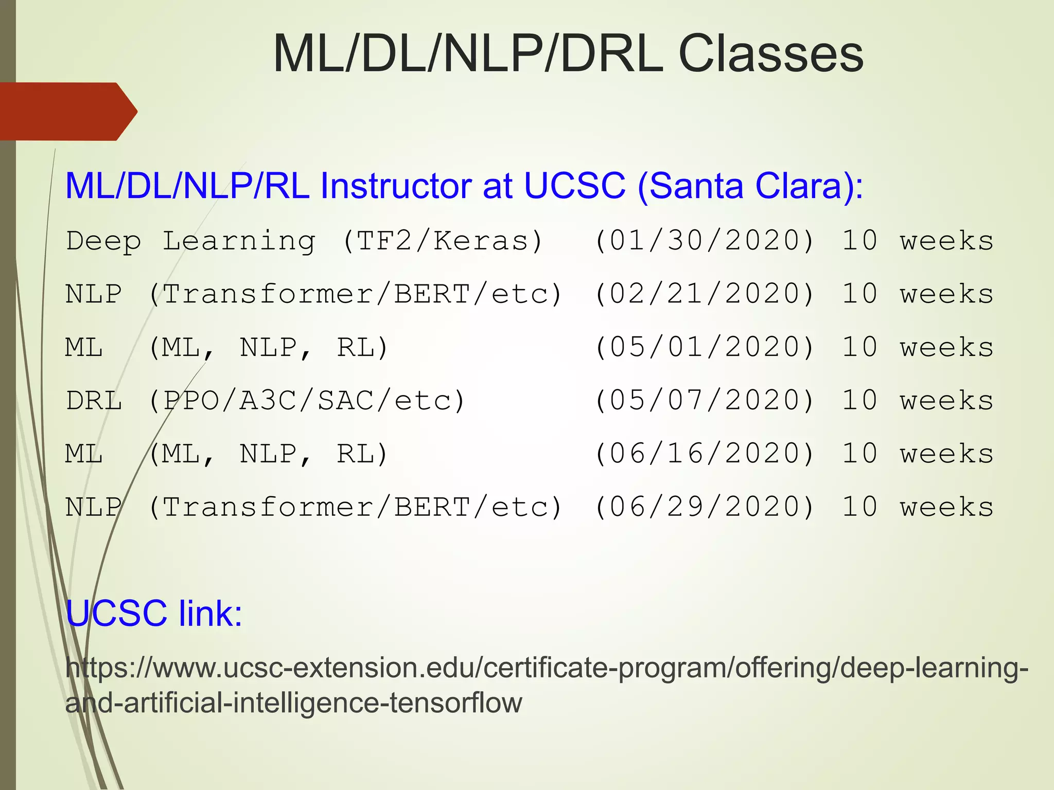 ML/DL/NLP/DRL Classes
ML/DL/NLP/RL Instructor at UCSC (Santa Clara):
Deep Learning (TF2/Keras) (01/30/2020) 10 weeks
NLP (Transformer/BERT/etc) (02/21/2020) 10 weeks
ML (ML, NLP, RL) (05/01/2020) 10 weeks
DRL (PPO/A3C/SAC/etc) (05/07/2020) 10 weeks
ML (ML, NLP, RL) (06/16/2020) 10 weeks
NLP (Transformer/BERT/etc) (06/29/2020) 10 weeks
UCSC link:
https://www.ucsc-extension.edu/certificate-program/offering/deep-learning-
and-artificial-intelligence-tensorflow
 