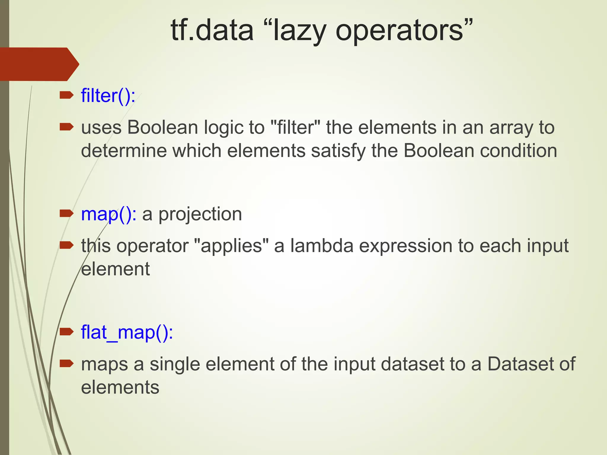 tf.data “lazy operators”
 filter():
 uses Boolean logic to "filter" the elements in an array to
determine which elements satisfy the Boolean condition
 map(): a projection
 this operator "applies" a lambda expression to each input
element
 flat_map():
 maps a single element of the input dataset to a Dataset of
elements
 