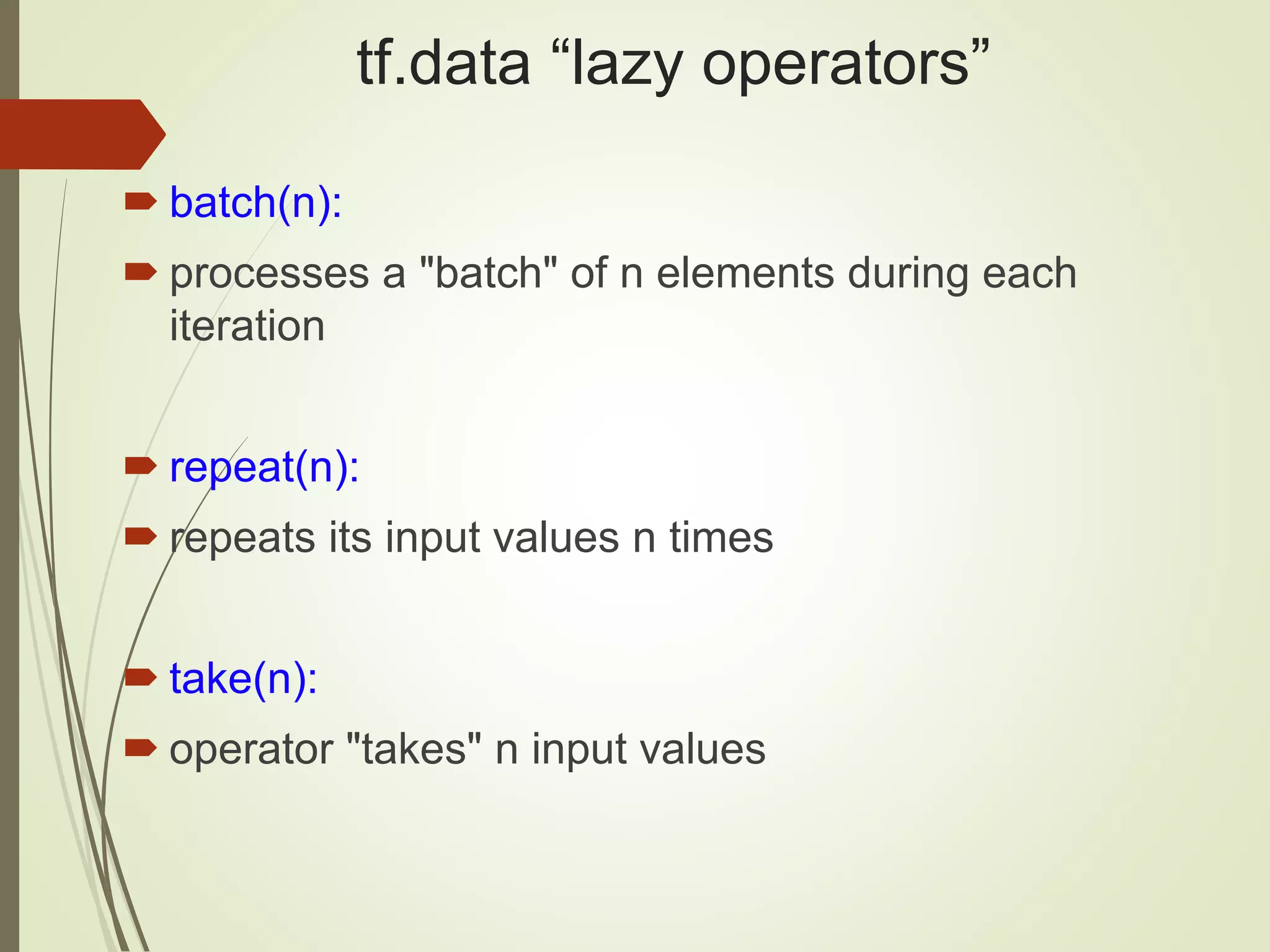 tf.data “lazy operators”
 batch(n):
 processes a "batch" of n elements during each
iteration
 repeat(n):
 repeats its input values n times
 take(n):
 operator "takes" n input values
 