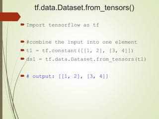 tf.data.Dataset.from_tensors()
 Import tensorflow as tf
 #combine the input into one element
 t1 = tf.constant([[1, 2], [3, 4]])
 ds1 = tf.data.Dataset.from_tensors(t1)
 # output: [[1, 2], [3, 4]]
 