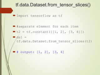 tf.data.Dataset.from_tensor_slices()
 Import tensorflow as tf
 #separate element for each item
 t2 = tf.constant([[1, 2], [3, 4]])
 ds1 =
tf.data.Dataset.from_tensor_slices(t2)
 # output: [1, 2], [3, 4]
 
