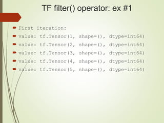 TF filter() operator: ex #1
 First iteration:
 value: tf.Tensor(1, shape=(), dtype=int64)
 value: tf.Tensor(2, shape=(), dtype=int64)
 value: tf.Tensor(3, shape=(), dtype=int64)
 value: tf.Tensor(4, shape=(), dtype=int64)
 value: tf.Tensor(5, shape=(), dtype=int64)
 