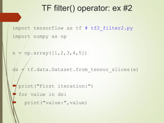 TF filter() operator: ex #2
import tensorflow as tf # tf2_filter2.py
import numpy as np
x = np.array([1,2,3,4,5])
ds = tf.data.Dataset.from_tensor_slices(x)
 print("First iteration:")
 for value in ds:
 print("value:",value)
 