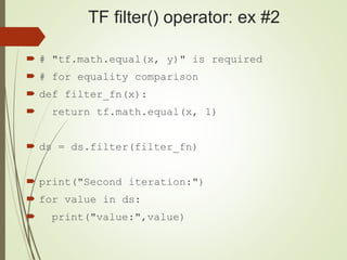 TF filter() operator: ex #2
 # "tf.math.equal(x, y)" is required
 # for equality comparison
 def filter_fn(x):
 return tf.math.equal(x, 1)
 ds = ds.filter(filter_fn)
 print("Second iteration:")
 for value in ds:
 print("value:",value)
 