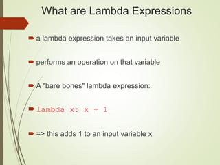 What are Lambda Expressions
 a lambda expression takes an input variable
 performs an operation on that variable
 A "bare bones" lambda expression:
lambda x: x + 1
 => this adds 1 to an input variable x
 