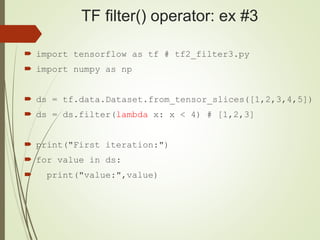 TF filter() operator: ex #3
 import tensorflow as tf # tf2_filter3.py
 import numpy as np
 ds = tf.data.Dataset.from_tensor_slices([1,2,3,4,5])
 ds = ds.filter(lambda x: x < 4) # [1,2,3]
 print("First iteration:")
 for value in ds:
 print("value:",value)
 