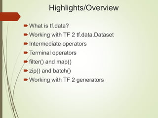 Highlights/Overview
What is tf.data?
Working with TF 2 tf.data.Dataset
Intermediate operators
Terminal operators
filter() and map()
zip() and batch()
Working with TF 2 generators
 