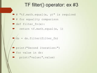 TF filter() operator: ex #3
 # "tf.math.equal(x, y)" is required
 # for equality comparison
 def filter_fn(x):
 return tf.math.equal(x, 1)
 ds = ds.filter(filter_fn)
 print("Second iteration:")
 for value in ds:
 print("value:",value)
 