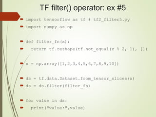TF filter() operator: ex #5
 import tensorflow as tf # tf2_filter5.py
 import numpy as np
 def filter_fn(x):
 return tf.reshape(tf.not_equal(x % 2, 1), [])
 x = np.array([1,2,3,4,5,6,7,8,9,10])
 ds = tf.data.Dataset.from_tensor_slices(x)
 ds = ds.filter(filter_fn)
 for value in ds:
 print("value:",value)
 