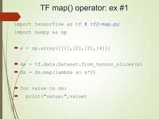 TF map() operator: ex #1
import tensorflow as tf # tf2-map.py
import numpy as np
 x = np.array([[1],[2],[3],[4]])
 ds = tf.data.Dataset.from_tensor_slices(x)
 ds = ds.map(lambda x: x*2)
 for value in ds:
 print("value:",value)
 