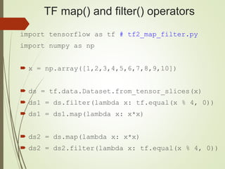 TF map() and filter() operators
import tensorflow as tf # tf2_map_filter.py
import numpy as np
 x = np.array([1,2,3,4,5,6,7,8,9,10])
 ds = tf.data.Dataset.from_tensor_slices(x)
 ds1 = ds.filter(lambda x: tf.equal(x % 4, 0))
 ds1 = ds1.map(lambda x: x*x)
 ds2 = ds.map(lambda x: x*x)
 ds2 = ds2.filter(lambda x: tf.equal(x % 4, 0))
 