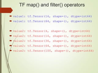 TF map() and filter() operators
 value1: tf.Tensor(16, shape=(), dtype=int64)
 value1: tf.Tensor(64, shape=(), dtype=int64)
 value2: tf.Tensor(4, shape=(), dtype=int64)
 value2: tf.Tensor(16, shape=(), dtype=int64)
 value2: tf.Tensor(36, shape=(), dtype=int64)
 value2: tf.Tensor(64, shape=(), dtype=int64)
 value2: tf.Tensor(100, shape=(), dtype=int64)
 