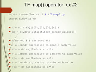 TF map() operator: ex #2
import tensorflow as tf # tf2-map2.py
import numpy as np
 x = np.array([[1],[2],[3],[4]])
 ds = tf.data.Dataset.from_tensor_slices(x)
 # METHOD #1: THE LONG WAY
 # a lambda expression to double each value
 #ds = ds.map(lambda x: x*2)
 # a lambda expression to add one to each value
 #ds = ds.map(lambda x: x+1)
 # a lambda expression to cube each value
 #ds = ds.map(lambda x: x**3)
 