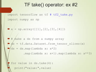TF take() operator: ex #2
import tensorflow as tf # tf2_take.py
import numpy as np
 x = np.array([[1],[2],[3],[4]])
 # make a ds from a numpy array
 ds = tf.data.Dataset.from_tensor_slices(x)
 ds = ds.map(lambda x: x*2)
.map(lambda x: x+1).map(lambda x: x**3)
 for value in ds.take(4):
 print("value:",value)
 