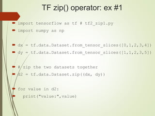 TF zip() operator: ex #1
 import tensorflow as tf # tf2_zip1.py
 import numpy as np
 dx = tf.data.Dataset.from_tensor_slices([0,1,2,3,4])
 dy = tf.data.Dataset.from_tensor_slices([1,1,2,3,5])
 # zip the two datasets together
 d2 = tf.data.Dataset.zip((dx, dy))
 for value in d2:
 print("value:",value)
 